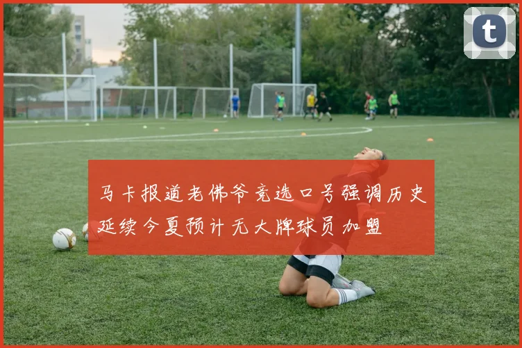 马卡报道老佛爷竞选口号强调历史延续今夏预计无大牌球员加盟