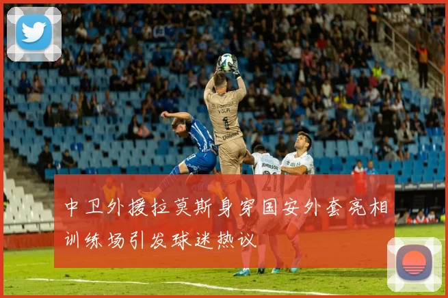 中卫外援拉莫斯身穿国安外套亮相训练场引发球迷热议