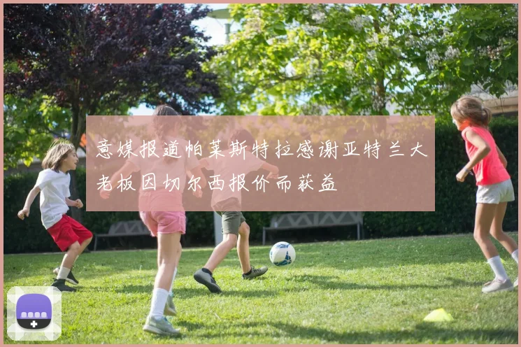 意媒报道帕莱斯特拉感谢亚特兰大老板因切尔西报价而获益