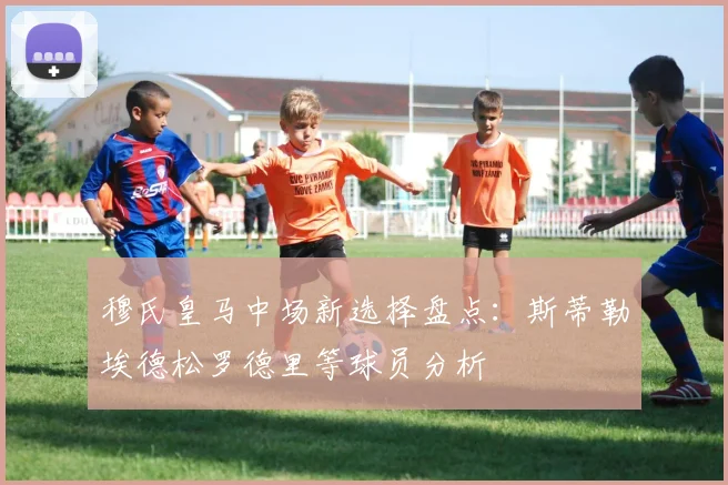 穆氏皇马中场新选择盘点：斯蒂勒埃德松罗德里等球员分析