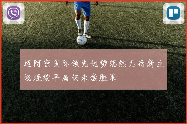 迈阿密国际领先优势荡然无存新主场连续平局仍未尝胜果