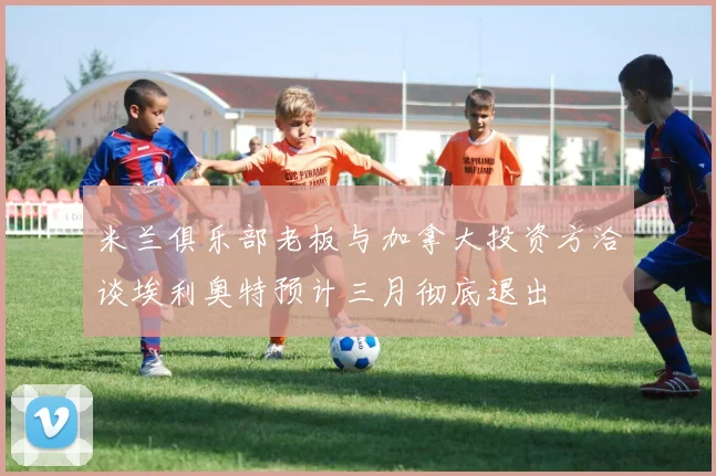 米兰俱乐部老板与加拿大投资方洽谈埃利奥特预计三月彻底退出