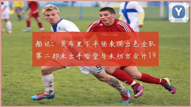 船记：莫布里下半场表现出色全队第二却未出手哈登与米切尔合计19次出手分析
