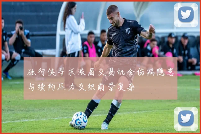 独行侠寻求浓眉交易机会伤病隐患与续约压力交织前景复杂