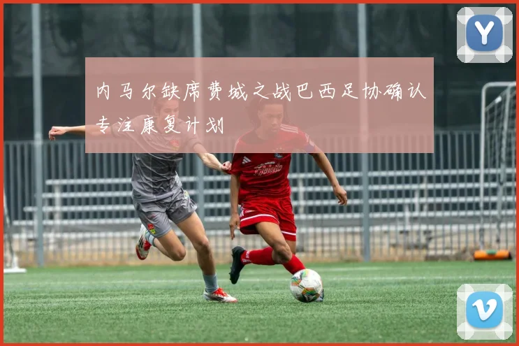 内马尔缺席费城之战巴西足协确认专注康复计划