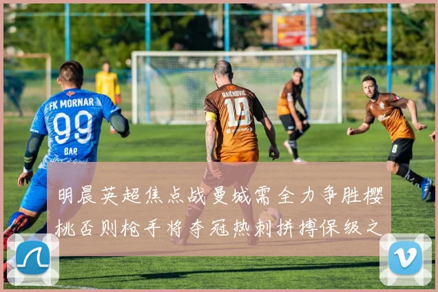 明晨英超焦点战曼城需全力争胜樱桃否则枪手将夺冠热刺拼搏保级之路