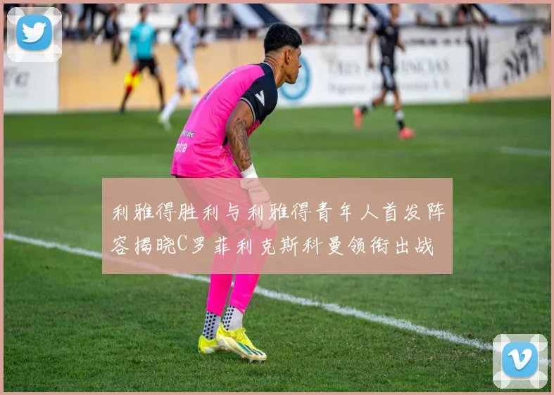 利雅得胜利与利雅得青年人首发阵容揭晓C罗菲利克斯科曼领衔出战