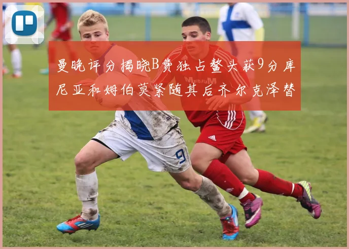 曼晚评分揭晓B费独占鳌头获9分库尼亚和姆伯莫紧随其后齐尔克泽替补仅得5分