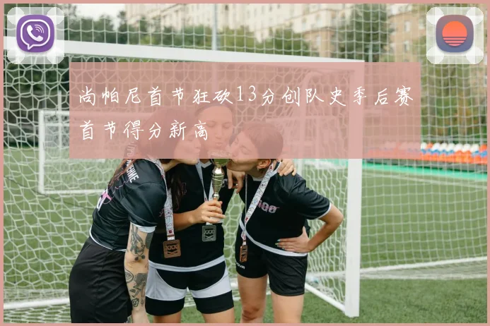 尚帕尼首节狂砍13分创队史季后赛首节得分新高
