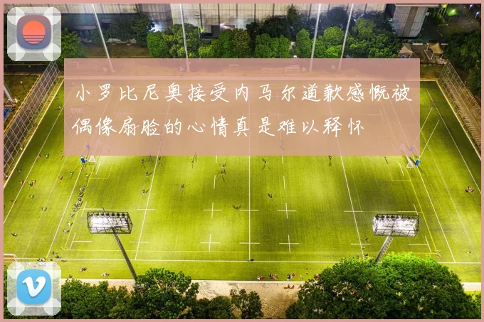 小罗比尼奥接受内马尔道歉感慨被偶像扇脸的心情真是难以释怀