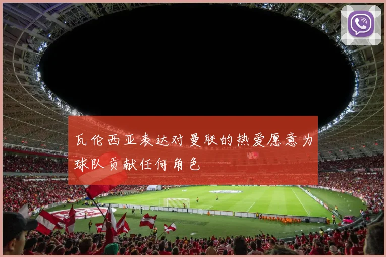 瓦伦西亚表达对曼联的热爱愿意为球队贡献任何角色