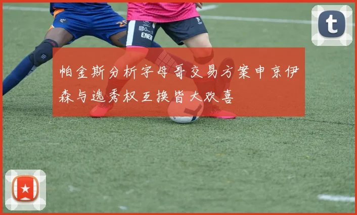 帕金斯分析字母哥交易方案申京伊森与选秀权互换皆大欢喜