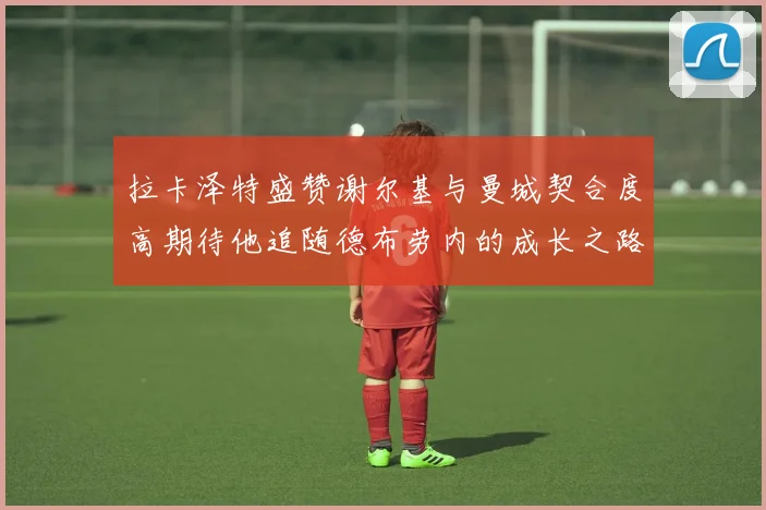 拉卡泽特盛赞谢尔基与曼城契合度高期待他追随德布劳内的成长之路