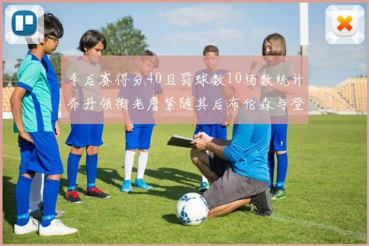 季后赛得分40且罚球数10场数统计乔丹领衔老詹紧随其后布伦森与登库并肩奋战