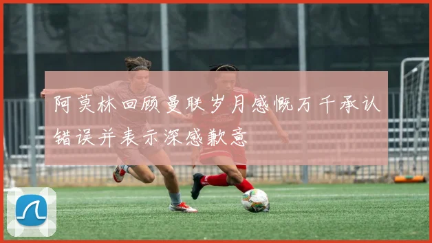 阿莫林回顾曼联岁月感慨万千承认错误并表示深感歉意