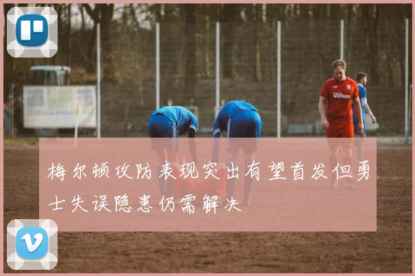 梅尔顿攻防表现突出有望首发但勇士失误隐患仍需解决