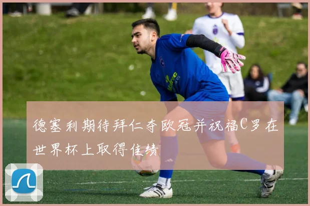 德塞利期待拜仁夺欧冠并祝福C罗在世界杯上取得佳绩