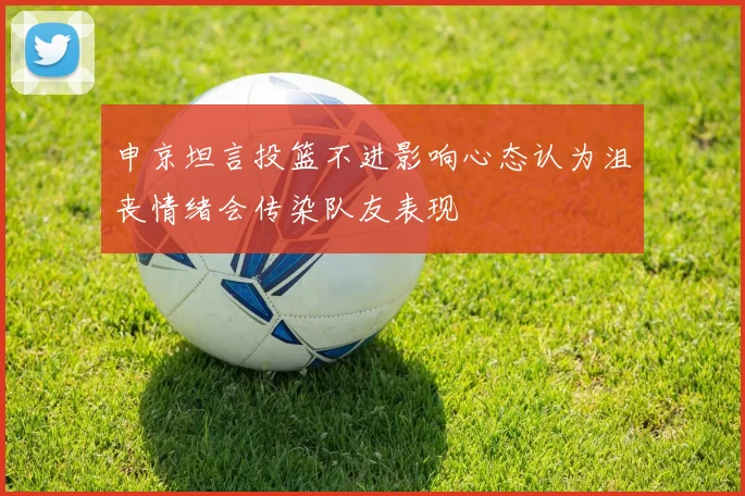 申京坦言投篮不进影响心态认为沮丧情绪会传染队友表现