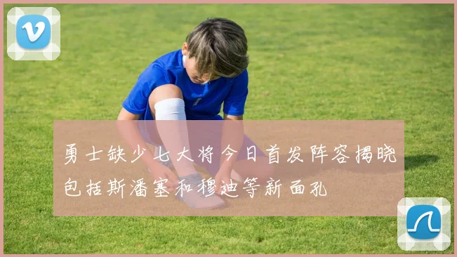 勇士缺少七大将今日首发阵容揭晓包括斯潘塞和穆迪等新面孔