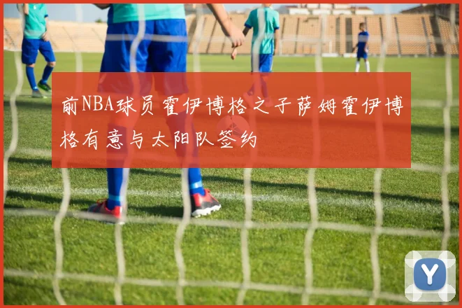 前NBA球员霍伊博格之子萨姆霍伊博格有意与太阳队签约