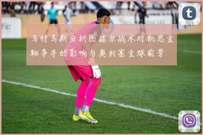 马特乌斯分析图赫尔战术对凯恩金靴争夺的影响与奥利塞金球前景