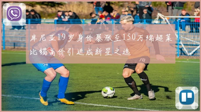 库尼亚19岁身价暴涨至150万瑞超莱比锡高价引进成新星之选