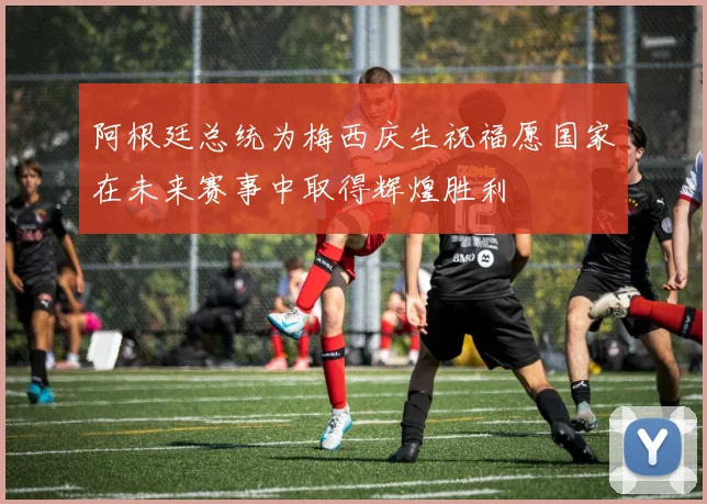 阿根廷总统为梅西庆生祝福愿国家在未来赛事中取得辉煌胜利