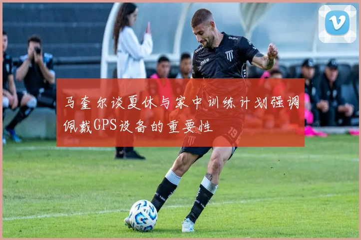马奎尔谈夏休与家中训练计划强调佩戴GPS设备的重要性