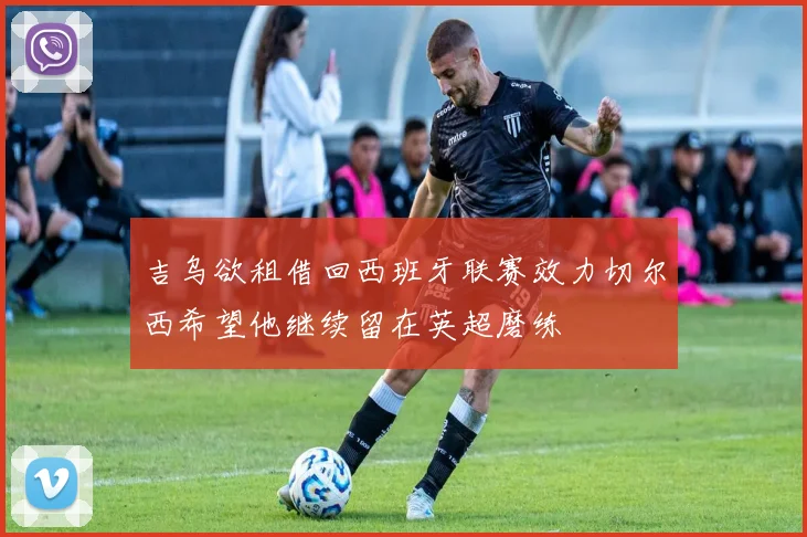 吉乌欲租借回西班牙联赛效力切尔西希望他继续留在英超磨练