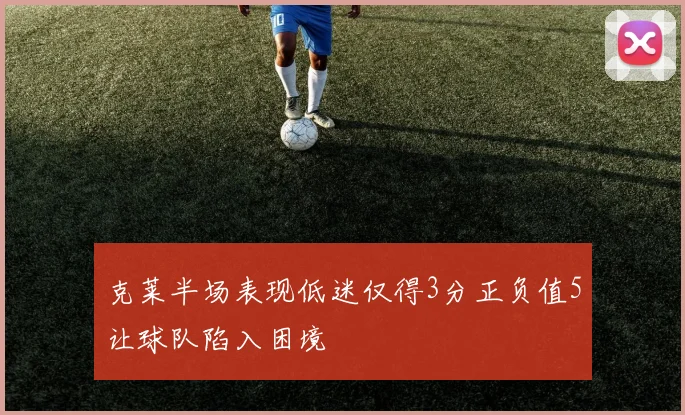 克莱半场表现低迷仅得3分正负值5让球队陷入困境